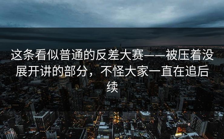 这条看似普通的反差大赛——被压着没展开讲的部分，不怪大家一直在追后续  第1张